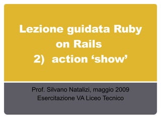 Lezione guidata Ruby on Rails  2)  action ‘show’ Prof. Silvano Natalizi, maggio 2009 Esercitazione VA Liceo Tecnico 