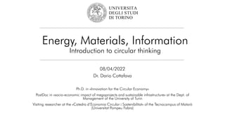 Energy, Materials, Information
Introduction to circular thinking
08/04/2022
Dr. Dario Cottafava
Ph.D. in «Innovation for the Circular Economy»
PostDoc in «socio-economic impact of megaprojects and sustainable infrastructure» at the Dept. of
Management of the University of Turin
Visiting researcher at the «Catedra d’Economia Circular i Sostenibilitat» of the Tecnocampus of Matarò
(Universitat Pompeu Fabra)
 