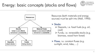 Energy: basic concepts (stocks and flows)
10
Resources (both materials and energy
sources) must be split into (Wall, 1990):
 Stocks:
 Deposits, i.e. fossil fuels (e.g. oil,
coal)
 Funds, i.e. renewable stocks (e.g.
biomass, wood from forest)
 Flows, i.e. constant fluxes (e.g.
sunlight, wind, tides, …)
 