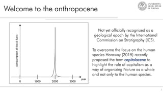 Welcome to the anthropocene
2
Not yet officially recognized as a
geological epoch by the International
Commission on Stratigraphy (ICS).
To overcome the focus on the human
species Haraway (2015) recently
proposed the term capitalocene to
highlight the role of capitalism as a
way of organizing Nature as a whole
and not only to the human species.
 