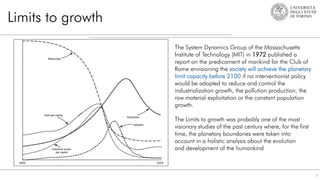 Limits to growth
3
The System Dynamics Group of the Massachusetts
Institute of Technology (MIT) in 1972 published a
report on the predicament of mankind for the Club of
Rome envisioning the society will achieve the planetary
limit capacity before 2100 if no interventionist policy
would be adopted to reduce and control the
industrialization growth, the pollution production, the
raw material exploitation or the constant population
growth.
The Limits to growth was probably one of the most
visionary studies of the past century where, for the first
time, the planetary boundaries were taken into
account in a holistic analysis about the evolution
and development of the humankind
 