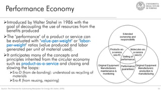 Performance Economy
33
Source: The Potential for Substituting Manpower for Energy (W. Stahel, 1976).
Introduced by Walter Stahel in 1986 with the
goal of decoupling the use of resources from the
benefits produced
The "performance" of a product or service can
be evaluated with "value-per-weight" or "labor-
per-weight" ratios (value produced and labor
generated per unit of material used).
It anticipates many of the concepts and
principles inherited from the circular economy
such as product-as-a-service and closing and
slowing the loops:
Era-D (from de-bonding): understood as recycling of
materials
Era-R (from reusing, repairing)
 