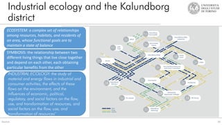 Industrial ecology and the Kalundborg
district
34
Source:
INDUSTRIAL ECOLOGY: the study of
material and energy flows in industrial and
consumer activities, the effects of these
flows on the environment, and the
influences of economic, political,
regulatory, and social factors on the flow,
use, and transformation of resources, and
social factors on the flow, use, and
transformation of resources"
ECOSYSTEM: a complex set of relationships
among resources, habitats, and residents of
an area, whose functional goals are to
maintain a state of balance
SYMBIOSIS: the relationship between two
different living things that live close together
and depend on each other, each obtaining
particular benefits from the other
 