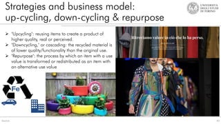 Strategies and business model:
up-cycling, down-cycling & repurpose
43
Source:
 "Upcycling": reusing items to create a product of
higher quality, real or perceived.
 "Downcycling," or cascading: the recycled material is
of lower quality/functionality than the original use.
 "Repurpose": the process by which an item with a use
value is transformed or redistributed as an item with
an alternative use value
 