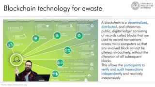 Blockchain technology for ewaste
Source: https://www.ereuse.org/
A blockchain is a decentralized,
distributed, and oftentimes
public, digital ledger consisting
of records called blocks that are
used to record transactions
across many computers so that
any involved block cannot be
altered retroactively, without the
alteration of all subsequent
blocks.
This allows the participants to
verify and audit transactions
independently and relatively
inexpensively
 