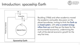Introduction: spaceship Earth
6
Boulding (1966) and other academics moved
the academic and public discussion on the
planet boundaries, inviting to think the Earth as
a closed system, with only a constant energy
inflow from sun and they put the basis for the
environmental economics, undermining the
myth of the eternal economic growth for the
very first time.
 