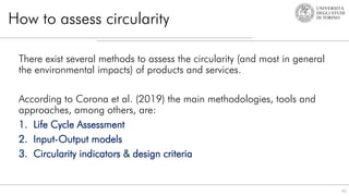 How to assess circularity
There exist several methods to assess the circularity (and most in general
the environmental impacts) of products and services.
According to Corona et al. (2019) the main methodologies, tools and
approaches, among others, are:
1. Life Cycle Assessment
2. Input-Output models
3. Circularity indicators & design criteria
61
 
