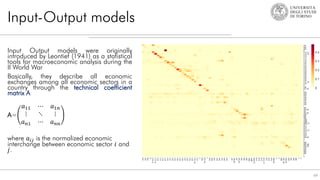 Input-Output models
64
Input Output models were originally
introduced by Leontief (1941) as a statistical
tools for macroeconomic analysis during the
II World War
Basically, they describe all economic
exchanges among all economic sectors in a
country through the technical coefficient
matrix A
A=
𝑎11 ⋯ 𝑎1𝑛
⋮ ⋱ ⋮
𝑎𝑛1 ⋯ 𝑎𝑛𝑛
where 𝑎𝑖𝑗 is the normalized economic
interchange between economic sector 𝑖 and
𝑗.
 