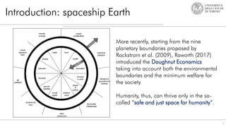 Introduction: spaceship Earth
7
More recently, starting from the nine
planetary boundaries proposed by
Rockstrom et al. (2009), Raworth (2017)
introduced the Doughnut Economics
taking into account both the environmental
boundaries and the minimum welfare for
the society.
Humanity, thus, can thrive only in the so-
called “safe and just space for humanity”.
 
