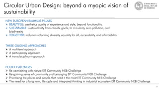 77
Circular Urban Design: beyond a myopic vision of
sustainability
NEW EUROPEAN BAUHAUS PILLARS
 BEAUTIFUL: aesthetics quality of experience and style, beyond functionality,
 SUSTAINABLE: sustainability from climate goals, to circularity, zero pollution, and
biodiversity
 TOGETHER: inclusion valorising diversity, equality for all, accessibility, and affordability
THREE GUIDING APPROACHES
 A multilevel approach
 A participatory approach
 A transdisciplinary approach
FOUR CHALLENGES
 Re-connecting with nature EIT Community NEB Challenge
 Re-gaining sense of community and belonging EIT Community NEB Challenge
 Prioritising the places and people that need it the most EIT Community NEB Challenge
 The need for a long term, life cycle and integrated thinking in industrial ecosystem EIT Community NEB Challenge
 