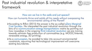 Past industrial revolution & interpretative
framework
How can we live in the «safe and just space»?
How can humanity thrive and satisfy all his needs without overpassing the
environmental ceiling of the Planet?
According to Rifkin (2015) the answer is the so-called «Zero Marginal
Cost Society». He interpreted the past industrial revolution through the
lens of a «communication-energy-transportation» matrix by pointing out
how nowadays in the ongoing third industrial revolution we are moving
towards «almost» free production of commodities (e.g. MOOC/Internet,
renewable energy, 3D printing).
As a cornucopian, he avoided to take into account environmental
constraints, assuming that technological improvement will overcome
existing boundaries.
8
 