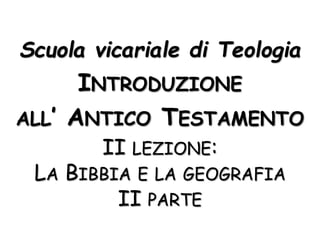 Scuola vicariale di Teologia
INTRODUZIONE
ALL’ ANTICO TESTAMENTO
II LEZIONE:
LA BIBBIA E LA GEOGRAFIA
II PARTE
 