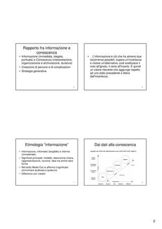 Rapporto fra informazione e
          conoscenza
• Informazione (immediata, slegata,                      •     L'informazione è ciò che fra almeno due
  puntuale) e Conoscenza (interpretazione,                   occorrenze possibili, supera un'incertezza
  organizzazione e archiviazione, duratura)                  e risolve un'alternativa, cioè sostituisce il
• Creazione di percorsi e di complicazioni                   noto all'ignoto, il certo all'incerto. È quindi
• Strategia generativa                                       un valore rilevante che aggiunge rispetto
                                                             ad uno stato precedente e libera
                                                             dall'incertezza.


                                                     5                                                         6




     Etimologia “informazione”                                   Dai dati alla conoscenza
• Informazione, informatio (tangibile) e informo
  (immateriale).
• Significati principali: modello, descrizione chiara,
  rappresentazione, nozione, idea ma anche dare
  forma
• Nel tardo Medio Evo si afferma il significato:
  comunicare qualcosa a qualcuno
• Differenza con creatio


                                                     7                                                         8




                                                                                                                   2
 