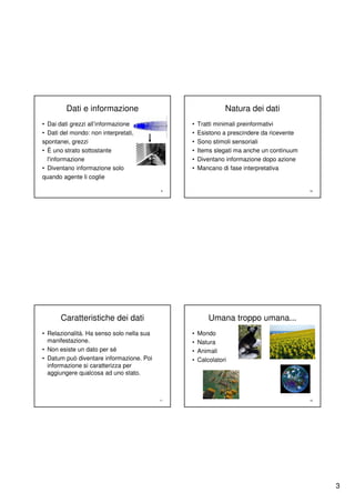 Dati e informazione                                  Natura dei dati
• Dai dati grezzi all’informazione              •   Tratti minimali preinformativi
• Dati del mondo: non interpretati,             •   Esistono a prescindere da ricevente
spontanei, grezzi                               •   Sono stimoli sensoriali
• È uno strato sottostante                      •   Items slegati ma anche un continuum
  l'informazione                                •   Diventano informazione dopo azione
• Diventano informazione solo                   •   Mancano di fase interpretativa
quando agente li coglie

                                            9                                             10




       Caratteristiche dei dati                         Umana troppo umana...
• Relazionalità. Ha senso solo nella sua        •   Mondo
  manifestazione.                               •   Natura
• Non esiste un dato per sé                     •   Animali
• Datum può diventare informazione. Poi         •   Calcolatori
  informazione si caratterizza per
  aggiungere qualcosa ad uno stato.



                                           11                                             12




                                                                                               3
 