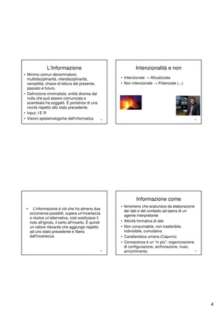 L’Informazione                                  Intenzionalità e non
• Minimo comun denominatore,
  multidisciplinarità, interdisciplinarità,             • Intenzionale → Attualizzata
  versatilità, chiave di lettura del presente,          • Non intenzionale → Potenziale (...)
  passato e futuro.
• Definizione minimalista: entità diversa dal
  nulla che può essere comunicata e
  scambiata fra soggetti. È portatrice di una
  novità rispetto allo stato precedente.
• Input. I E R
• Visioni epistemologiche dell'informatica         13                                              14




                                                                 Informazione come
                                                        • fenomeno che scaturisce da elaborazione
 •     L'informazione è ciò che fra almeno due
                                                          dei dati e del contesto ad opera di un
     occorrenze possibili, supera un'incertezza
                                                          agente interpretante
     e risolve un'alternativa, cioè sostituisce il
     noto all'ignoto, il certo all'incerto. È quindi    • Attività formativa di dati
     un valore rilevante che aggiunge rispetto          • Non consumabile, non trasferibile,
     ad uno stato precedente e libera                     indivisibile, cumulativa
     dall'incertezza.                                   • Caratteristica umana (Capurro)
                                                        • Conoscenza è un “in più”: organizzazione
                                                          di configurazione, archiviazione, riuso,
                                                   15
                                                          arricchimento.                           16




                                                                                                        4
 