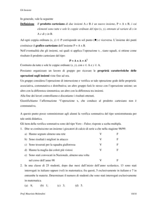 Gli Insiemi


In generale, vale la seguente
Definizione     Il prodotto cartesiano di due insiemi A e B è un nuovo insieme, P = A x B, i cui
                elementi sono tutte e sole le coppie ordinate del tipo (x, y), ottenute al variare di x in
                A e di y in B.

Ad ogni coppia ordinata (x, y) ∈ P corrisponde un sol punto ( ) e viceversa. L’insieme dei punti
costituisce il grafico cartesiano dell’insieme P = A x B.
Nell’eventualità che gli insiemi, sui quali si applica l’operazione x , siano uguali, si ottiene come
risultato il prodotto cartesiano del tipo:
                                              P = A x A = A2
Costituito da tutte e sole le coppie ordinate (x, y), con x ∈ A e y ∈ A.
Possiamo organizzare un lavoro di gruppo per ricavare le proprietà caratteristiche delle
operazioni sugli insiemi viste fino ad ora.
Un gruppo considera l’operazione di intersezione e verifica se tale operazione gode delle proprietà:
associativa, commutativa e distributiva; un altro gruppo farà lo stesso con l’operazione unione; un
altro con la differenza simmetrica; un altro con la differenza tra insiemi.
Alla fine dei lavori controlliamo e discutiamo i risultati ottenuti.
Giustifichiamo l’affermazione “l’operazione x, che conduce al prodotto cartesiano non è
commutativa.

A questo punto posso somministrare agli alunni la verifica sommativa del tipo semistrutturata per
tale unità didattica.
Gli item della verifica sommativa sono del tipo Vero – Falso; risposte a scelta multipla.
1. Dite se costituiscono un insieme i giocatori di calcio di serie a che nella stagione 98/99:
    a) Hanno segnato almeno una rete                                    V              F
    b) Sono risultati i migliori in attacco                             V              F
    c) Sono tesserati per la squadra giallorossa                        V              F
    d) Hanno la maglia dai colori più vistosi                           V              F
    e) Sono stati convocati in Nazionale, almeno una volta
        nel corso dell’anno 98                                          V              F
2. In una classe di 25 studenti, dopo due mesi dall’inizio dell’anno scolastico, 13 sono stati
    interrogati in italiano oppure (vel) in matematica; fra questi, 5 esclusivamente in italiano e 7 in
    entrambe le materie. Determinare il numero di studenti che sono stati interrogati esclusivamente
    in matematica.
    (a) 8;         (b) 1;         (c) 3;          (d) 5.

Prof. Maurizio Molendini                                                                            10/10
 