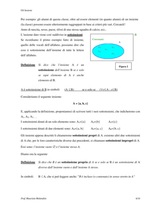 Gli Insiemi


Per esempio: gli alunni di questa classe, oltre ad essere elementi (in quanto alunni) di un insieme
(la classe) possono essere ulteriormente raggruppati in base ai criteri più vari. Cercateli!
Anno di nascita, sesso, paese, tifosi di una stessa squadra di calcio, ecc..
L’insieme dato viene così suddiviso in sottoinsiemi.                                                 B
Se ricordiamo il primo esempio fatto di insieme,               Consonanti
                                                                                          A
quello delle vocali dell’alfabeto, possiamo dire che
                                                                     ha            he
esso è sottoinsieme dell’insieme di tutte le lettere                 ho
                                                                            hi

                                                                                   hu
dell’alfabeto.


Definizione      Si dice che l’insieme A è un
                                                                                          Figura 2
                 sottoinsieme dell’insieme B se e solo
                 se ogni elemento di A è anche
                 elemento di B.


A è sottoinsieme di B in simboli:      (A ⊆B)         se e solo se     (∀x∈A : x∈B)

Consideriamo il seguente insieme:

                                              A = {a, b, c}

E, applicando la definizione, proponiamoci di scrivere tutti i suoi sottoinsiemi, che indicheremo con
A1, A2, A3, ….
I sottoinsiemi dotati di un solo elemento sono: A1={a}        A2={b}             A3={c}

I sottoinsiemi dotati di due elementi sono: A4={a, b}         A5={a, c}          A6={b, c}

Gli insiemi appena descritti li chiameremo sottoinsiemi propri di A. esistono altri due sottoinsiemi
di A che, per le loro caratteristiche diverse dai precedenti, si chiamano sottoinsiemi impropri di A.

Essi sono: l’insieme vuoto ∅ e l’insieme stesso A.

Diamo ora la seguente

Definizione      Si dice che B è un sottoinsieme proprio di A se e solo se B è un sottoinsieme di A
                 diverso dall’insieme vuoto e dall’insieme A stesso.


In simboli:      B ⊂A, che si può leggere anche: ”B è incluso (o contenuto) in senso stretto in A”




Prof. Maurizio Molendini                                                                             4/10
 