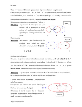 Gli Insiemi


Ora ci proponiamo di definire le operazioni che si possono effettuare con gli insiemi.
Consideriamo gli insiemi A={1, 2, 3, 4, 5} e B={3, 5, 7} ed applichiamo su di essi un’operazione di

nome intersezione, il cui simbolo è ∩ , così definita A∩B={x: x∈A e x∈B} , otteniamo come

risultato il nuovo insieme I= A∩B={3, 5} chiamato insieme intersezione.
Definiamo tale operazione e rappresentiamo l’insieme I.
                                                                                            Figura 4
Definizione     L’operazione di intersezione tra due
                insiemi A e B dà per risultato un nuovo          h1    h3             h7
                insieme I, i cui elementi sono quelli che          h2 h5
                                                                 h4
                appartengono contemporaneamente ad
                A e B.                                       A               I              B
Diamo un’altra
                                                                                                Figura 5
Definizione     Due insiemi A e B la cui intersezione sia
                l’insieme vuoto, quindi non hanno
                                                                 h1 h3               h2
                elementi in comune, si dicono disgiunti.           h4                       h5



                               ∩ ∅
                           I= A∩B=∅                         A                                        B


Forniamo ulteriori esempi.
Prendiamo ora gli stessi insiemi visti nell’operazione di intersezione A={1, 2, 3, 4, 5} e B={3, 5, 7}

ed applichiamo su di essi un’operazione di nome unione, il cui simbolo è ∪ , che viene così definita

A ∪ B={x: x∈A vel x∈B} , otteniamo come risultato un nuovo insieme U={1, 2, 3, 4, 5, 7} detto
insieme unione. Il termine vel (o inclusivo) viene chiarito nella seguente

Definizione     L’operazione di unione tra due insiemi A e B dà per risultato un nuovo insieme U, i
cui elementi devono appartenere ad almeno uno (vel) dei due insiemi dati.

L’unione degli insiemi della Figura 4 è rappresentato
nella figura accanto.
Consideriamo ora l’insieme dei numeri naturali pari e
                                                                    h1   h         h3       h7
l’insieme dei numeri naturali dispari.              A∪B               h2            h5
                                                                    h4
Determinate i nuovi insiemi che si ottengono
applicando le operazioni di intersezione e di unione, e
                                                                                 Figura 6
fate la loro rappresentazione grafica


Prof. Maurizio Molendini                                                                              6/10
 