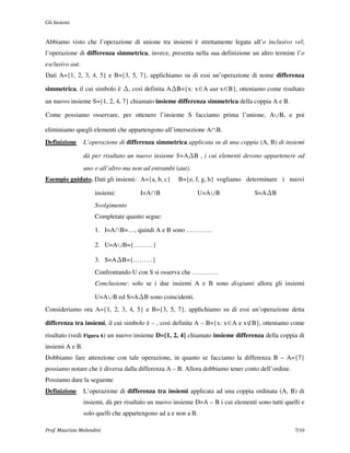Gli Insiemi


Abbiamo visto che l’operazione di unione tra insiemi è strettamente legata all’o inclusivo vel;
l’operazione di differenza simmetrica, invece, presenta nella sua definizione un altro termine l’o
esclusivo aut.
Dati A={1, 2, 3, 4, 5} e B={3, 5, 7}, applichiamo su di essi un’operazione di nome differenza

simmetrica, il cui simbolo è       , così definita A B={x: x∈A aut x∈B}, otteniamo come risultato
un nuovo insieme S={1, 2, 4, 7} chiamato insieme differenza simmetrica della coppia A e B.

Come possiamo osservare, per ottenere l’insieme S facciamo prima l’unione, A∪B, e poi

eliminiamo quegli elementi che appartengono all’intersezione A∩B.
Definizione      L’operazione di differenza simmetrica applicata su di una coppia (A, B) di insiemi

                 dà per risultato un nuovo insieme S=A B , i cui elementi devono appartenere ad
                 uno o all’altro ma non ad entrambi (aut).
Esempio guidato. Dati gli insiemi: A={a, b, c}       B={e, f, g, h} vogliamo determinare i nuovi

                     insiemi:          I=A∩B                 U=A∪B                S=A B
                     Svolgimento
                     Completate quanto segue:

                     1. I=A∩B=…, quindi A e B sono …………

                     2. U=A∪B={………}

                     3. S=A B={………}
                     Confrontando U con S si osserva che …………
                     Conclusione: solo se i due insiemi A e B sono disgiunti allora gli insiemi

                     U=A∪B ed S=A B sono coincidenti.
Consideriamo ora A={1, 2, 3, 4, 5} e B={3, 5, 7}, applichiamo su di essi un’operazione detta

differenza tra insiemi, il cui simbolo è – , così definita A – B={x: x∈A e x∉B}, otteniamo come
risultato (vedi Figura 6) un nuovo insieme D={1, 2, 4} chiamato insieme differenza della coppia di
insiemi A e B.
Dobbiamo fare attenzione con tale operazione, in quanto se facciamo la differenza B – A={7}
possiamo notare che è diversa dalla differenza A – B. Allora dobbiamo tener conto dell’ordine.
Possiamo dare la seguente
Definizione      L’operazione di differenza tra insiemi applicata ad una coppia ordinata (A, B) di
                 insiemi, dà per risultato un nuovo insieme D=A – B i cui elementi sono tutti quelli e
                 solo quelli che appartengono ad a e non a B.

Prof. Maurizio Molendini                                                                          7/10
 