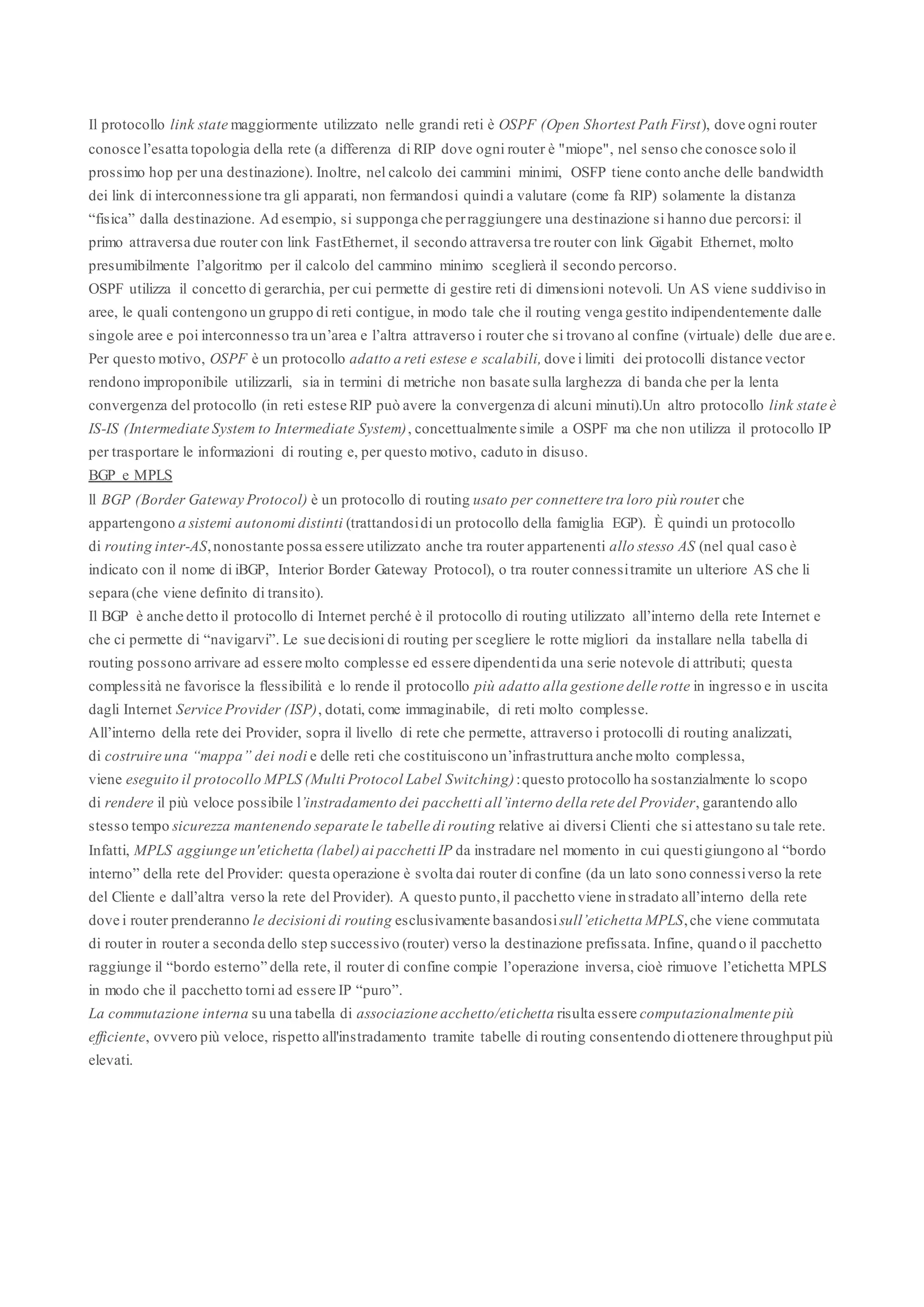 Il protocollo link state maggiormente utilizzato nelle grandi reti è OSPF (Open Shortest Path First), dove ogni router
conosce l’esatta topologia della rete (a differenza di RIP dove ogni router è "miope", nel senso che conosce solo il
prossimo hop per una destinazione). Inoltre, nel calcolo dei cammini minimi, OSFP tiene conto anche delle bandwidth
dei link di interconnessione tra gli apparati, non fermandosi quindi a valutare (come fa RIP) solamente la distanza
“fisica” dalla destinazione. Ad esempio, si supponga che per raggiungere una destinazione si hanno due percorsi: il
primo attraversa due router con link FastEthernet, il secondo attraversa tre router con link Gigabit Ethernet, molto
presumibilmente l’algoritmo per il calcolo del cammino minimo sceglierà il secondo percorso.
OSPF utilizza il concetto di gerarchia, per cui permette di gestire reti di dimensioni notevoli. Un AS viene suddiviso in
aree, le quali contengono un gruppo di reti contigue, in modo tale che il routing venga gestito indipendentemente dalle
singole aree e poi interconnesso tra un’area e l’altra attraverso i router che si trovano al confine (virtuale) delle due aree.
Per questo motivo, OSPF è un protocollo adatto a reti estese e scalabili, dove i limiti dei protocolli distance vector
rendono improponibile utilizzarli, sia in termini di metriche non basate sulla larghezza di banda che per la lenta
convergenza del protocollo (in reti estese RIP può avere la convergenza di alcuni minuti).Un altro protocollo link state è
IS-IS (Intermediate System to Intermediate System), concettualmente simile a OSPF ma che non utilizza il protocollo IP
per trasportare le informazioni di routing e, per questo motivo, caduto in disuso.
BGP e MPLS
ll BGP (Border Gateway Protocol) è un protocollo di routing usato per connettere tra loro più router che
appartengono a sistemi autonomi distinti (trattandosi di un protocollo della famiglia EGP). È quindi un protocollo
di routing inter-AS, nonostante possa essere utilizzato anche tra router appartenenti allo stesso AS (nel qual caso è
indicato con il nome di iBGP, Interior Border Gateway Protocol), o tra router connessi tramite un ulteriore AS che li
separa (che viene definito di transito).
Il BGP è anche detto il protocollo di Internet perché è il protocollo di routing utilizzato all’interno della rete Internet e
che ci permette di “navigarvi”. Le sue decisioni di routing per scegliere le rotte migliori da installare nella tabella di
routing possono arrivare ad essere molto complesse ed essere dipendenti da una serie notevole di attributi; questa
complessità ne favorisce la flessibilità e lo rende il protocollo più adatto alla gestione delle rotte in ingresso e in uscita
dagli Internet Service Provider (ISP), dotati, come immaginabile, di reti molto complesse.
All’interno della rete dei Provider, sopra il livello di rete che permette, attraverso i protocolli di routing analizzati,
di costruire una “mappa” dei nodi e delle reti che costituiscono un’infrastruttura anche molto complessa,
viene eseguito il protocollo MPLS (Multi Protocol Label Switching): questo protocollo ha sostanzialmente lo scopo
di rendere il più veloce possibile l’instradamento dei pacchetti all’interno della rete del Provider, garantendo allo
stesso tempo sicurezza mantenendo separate le tabelle di routing relative ai diversi Clienti che si attestano su tale rete.
Infatti, MPLS aggiunge un'etichetta (label) ai pacchetti IP da instradare nel momento in cui questi giungono al “bordo
interno” della rete del Provider: questa operazione è svolta dai router di confine (da un lato sono connessi verso la rete
del Cliente e dall’altra verso la rete del Provider). A questo punto, il pacchetto viene instradato all’interno della rete
dove i router prenderanno le decisioni di routing esclusivamente basandosi sull’etichetta MPLS, che viene commutata
di router in router a seconda dello step successivo (router) verso la destinazione prefissata. Infine, quando il pacchetto
raggiunge il “bordo esterno” della rete, il router di confine compie l’operazione inversa, cioè rimuove l’etichetta MPLS
in modo che il pacchetto torni ad essere IP “puro”.
La commutazione interna su una tabella di associazione acchetto/etichetta risulta essere computazionalmente più
efficiente, ovvero più veloce, rispetto all'instradamento tramite tabelle di routing consentendo di ottenere throughput più
elevati.
 