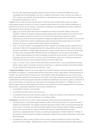 fatto che siano completamente gestibili, permette di attivare (attraverso il protocollo SNMP) una serie di
monitoraggi sullo stato dell’apparato: non solo se l’apparato è funzionante o meno, ma anche, per esempio, se
CPU e memoria sono utilizzate oltre limiti prefissati, se parti hardware come ventole o alimentatori non stanno
funzionando correttamente, e così via.
• Layer 2, 2+, 3: si tratta di un altro elemento decisivo nella scelta dello switch più adatto, legato a un aspetto
esclusivamente software che indica se lo switch è in grado di gestire indirizzi IP e di fare routing (instradamento di
pacchetti) tra reti diverse ad esso connesse. A grandi linee (l’argomento verrà approfondito più avanti), le differenze
sostanziali tra le diverse tipologie di switch sono:
1. Layer 2: uno switch di questo tipo gestisce l’instradamento dei frame su base MAC address, quindi senza
“guardare” l’indirizzo IP sorgente e destinazione della comunicazione. Questo comporta che lo switch non sia in
grado di instradare pacchetti tra reti diverse (o tra VLAN diverse), perché non ha capacità di routing.
Tipicamente, gli switch di accesso (cioè quelli che collegano gli endpoint della LAN: pc, telefoni, e così via) sono
di livello 2, perché il loro compito è semplicemente quello di inviare le richieste degli utenti verso un livello
superiore, che invece si occuperà d gestire anche la parte di instradamento
2. Layer 3: gli switch di livello 3 sono paragonabili ai router, in quanto sono in grado di gestire i pacchetti fino ad
analizzarne l’indirizzo IP e prendendo decisioni di routing sulla base di questa informazione. Queste decisioni
sono prese consultando le cosidette tabelle di routing che vengono costruite attraverso l’attivazione di protocolli
di routing, come ad esempio OSPF, RIP, BGP (nel caso di collegamenti verso reti esterne come Internet),
ecc…Questa capacità permette allo switch di instradare i pacchetti da una rete all’altra, o da una VLAN all’altra.
Tipicamente, gli switch di livello 3 si trovano a livello di distribuzione, dove arriva il traffico proveniente dal
livello di accesso che deve essere instradato all’interno o all’esterno della LAN.
3. Layer 2+ (o Layer 3 Lite): si tratta di switch molto simili a switch di livello 3, ma con caratteristiche di routing
limitate rispetto a questi. Ad esempio, di solito gli switch Layer 2+ supportano solamente rotte statiche piuttosto
che tutti i protocolli di routing sopra citati dei Layer 3 “puri”.
• Capacità di stacking: il fatto che uno switch supporti funzionalità di stacking è un elemento importante nella scelta
del modello da considerare. Lo stacking (nelle macchine di fascia alta a chassis, spesso definito clustering) permette di
“impilare” più switch tra di loro in modo che gli n switch impilati risultino all’amministratore come un’unica entità, e
quindi configurabili e gestibili come se fossero un unico switch. Ad esempio, mettendo in stack due switch da 48 porte,
l’amministratore non dovrà preoccuparsi di gestirli e configurarli separatamente, ma si troverà a gestire e configurare un
solo switch da 96 porte. Lo stack può essere fatto attraverso le stesse porte dello switch (a 1 o 10Gbps) con un cavo
dedicato, oppure attraverso schede apposite da installare su quei modelli di switch che dispongono di slot di espansione.
Riassumendo, le caratteristiche significative delle macchine stackable sono:
1. La possibilità di “impilare” varie macchine.
2. La possibilità di gestirle assieme come fossero una.
3. La possibilità di realizzare sistemi tolleranti ai guasti (se si rompe una macchina, le altre continuano a funzionare
e allo stesso modo se una porta non funziona se ne collega un’altra).
• Prestazioni: le prestazioni di uno switch vengono tipicamente misurate attraverso due parametri, che sono:
1. Switching capacity: si tratta della capacità complessiva dello switch di trasferire dati e la si misura in termini di
Gigabit per secondo (Gbps). Tale capacità è influenzata dal numero di porte e dalla velocità di trasferimento dati
di queste porte. Ad esempio, uno switch da 24 porte Gigabit avrà una switching capacity di 48Gbps, calcolata in
questo modo: ogni porta ha una velocità di trasferimento dati pari a 1Gbps bidirezionali (ricezione e
trasmissione); considerando tutte le 24 porte, lo switch ha una capacità pari a (1Gbps+1Gbps)*24 = 48Gbps. In
altre parole, la switching capacity è calcolata considerando la capacità di tutte le porte di trasmettere in wire speed
bidirezionalmente.
2. Forwarding rate: indica il numero di frame che uno switch è in grado di instradare al secondo (viene infatti
misurato in termini di Mpps – Mega packet per second). È un parametro fortemente influenzato dalla capacità di
 