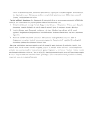 calcolo del dispositivo e quindi, a differenza della switching capacity che è calcolabile a partire dal numero e dal
tipo di porte, deve essere dichiarato dal produttore come frutto di test di misurazioni di laboratorio con switch
“scarico” (senza alcun servizio attivo).
• Caratteristiche di ridondanza: oltre alla capacità di stacking, che di per sé rappresenta un elemento di affidabilità e
resilienza, altre caratteristiche che possono garantire ridondanza a uno switch sono:
1. Alimentatori ridondati: uno degli elementi che può essere ridondato è l’alimentazione elettrica. Avere due o più
alimentatori consente allo switch, in caso di guasto di uno degli stessi, di continuare ad essere operativo.
2. Ventole ridondate: anche il sistema di ventilazione può essere ridondato, inserendo una serie di ventole
aggiuntive per garantire un maggiore livello di raffreddamento, ma anche ridondanza nel caso uno o più ventole
si guastino.
3. Processori ridondati: tipicamente le macchine di fascia medio-alta (soprattutto chassis) sono dotati di
alloggiamenti per ospitare schede di processamento aggiuntive, che aumentino le capacità di forwarding dello
switch e che garantiscano ridondanza in caso di fault.
• Hot-swap: molto spesso, soprattutto quando si parla di apparati di fascia medio-alta (in particolare chassis), viene
richiesto che le parti di ricambio siano hot-swappable, cioè che sia possibile inserire una nuova scheda/componente o
sostituirne una esistente senza dover necessariamente spegnere l’apparato. La motivazione è piuttosto evidente: essendo
macchine particolarmente critiche per l’attività della LAN, potrebbero essere operative anche nelle ore notturne, quando
di solito si eseguono interventi di manutenzione di questo tipo, e quindi si rende necessaria la possibilità di cambiare
componenti senza dover spegnere l’apparato.
 