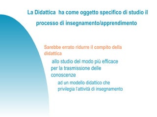 La Didattica ha come oggetto specifico di studio il
processo di insegnamento/apprendimento
Sarebbe errato ridurre il compito della
didattica
allo studio del modo più efficace
per la trasmissione delle
conoscenze
ad un modello didattico che
privilegia l’attività di insegnamento
 