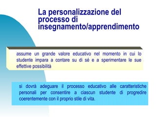 La personalizzazione del
processo di
insegnamento/apprendimento
si dovrà adeguare il processo educativo alle caratteristiche
personali per consentire a ciascun studente di progredire
coerentemente con il proprio stile di vita.
assume un grande valore educativo nel momento in cui lo
studente impara a contare su di sé e a sperimentare le sue
effettive possibilità
 
