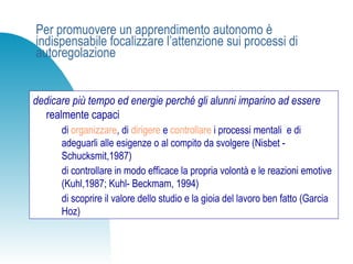 Per promuovere un apprendimento autonomo è
indispensabile focalizzare l’attenzione sui processi di
autoregolazione
dedicare più tempo ed energie perché gli alunni imparino ad essere
realmente capaci
di organizzare, di dirigere e controllare i processi mentali e di
adeguarli alle esigenze o al compito da svolgere (Nisbet -
Schucksmit,1987)
di controllare in modo efficace la propria volontà e le reazioni emotive
(Kuhl,1987; Kuhl- Beckmam, 1994)
di scoprire il valore dello studio e la gioia del lavoro ben fatto (Garcia
Hoz)
 