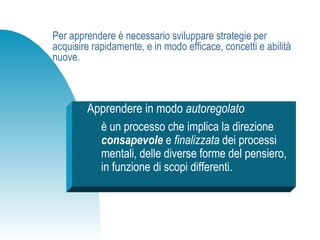 Per apprendere è necessario sviluppare strategie per
acquisire rapidamente, e in modo efficace, concetti e abilità
nuove.
Apprendere in modo autoregolato
è un processo che implica la direzione
consapevole e finalizzata dei processi
mentali, delle diverse forme del pensiero,
in funzione di scopi differenti.
 