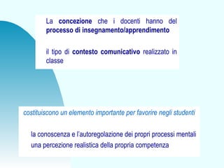 costituiscono un elemento importante per favorire negli studenti
la conoscenza e l’autoregolazione dei propri processi mentali
una percezione realistica della propria competenza
La concezione che i docenti hanno del
processo di insegnamento/apprendimento
il tipo di contesto comunicativo realizzato in
classe
 