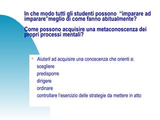 In che modo tutti gli studenti possono “imparare ad
imparare”meglio di come fanno abitualmente?
Come possono acquisire una metaconoscenza dei
propri processi mentali?

Aiutarli ad acquisire una conoscenza che orienti a:
scegliere
predisporre
dirigere
ordinare
controllare l’esercizio delle strategie da mettere in atto
 