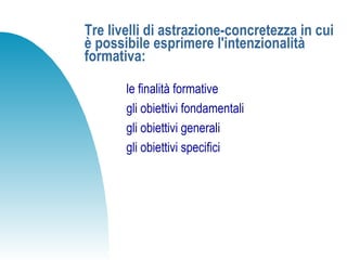 Tre livelli di astrazione-concretezza in cui
è possibile esprimere l'intenzionalità
formativa:
le finalità formative
gli obiettivi fondamentali
gli obiettivi generali
gli obiettivi specifici
 