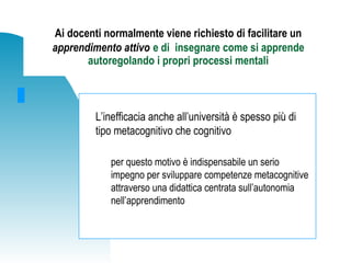 Ai docenti normalmente viene richiesto di facilitare un
apprendimento attivo e di insegnare come si apprende
autoregolando i propri processi mentali
L’inefficacia anche all’università è spesso più di
tipo metacognitivo che cognitivo
per questo motivo è indispensabile un serio
impegno per sviluppare competenze metacognitive
attraverso una didattica centrata sull’autonomia
nell’apprendimento
 