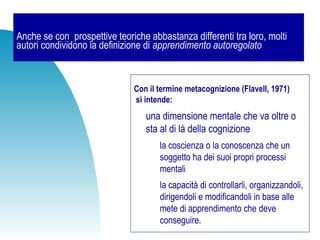 Anche se con prospettive teoriche abbastanza differenti tra loro, molti
autori condividono la definizione di apprendimento autoregolato
Con il termine metacognizione (Flavell, 1971)
si intende:
una dimensione mentale che va oltre o
sta al di là della cognizione
la coscienza o la conoscenza che un
soggetto ha dei suoi propri processi
mentali
la capacità di controllarli, organizzandoli,
dirigendoli e modificandoli in base alle
mete di apprendimento che deve
conseguire.
 