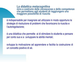 La didattica metacognitiva
mira a costruire delle conoscenze e delle competenze
che permettano agli studenti di raggiungere una
maggiore possibilità di riuscita
è indispensabile per insegnare ad utilizzare in modo opportuno le
strategie di risoluzione di problemi che favoriscano la riuscita e
l’autoregolazione;
è una didattica che permette ai di stimolare lo studente a pensare
per conto suo e a sviluppare le abilità mentali;
sviluppa la motivazione ad apprendere e facilita la costruzione di
un concetto positivo di sé.
 
