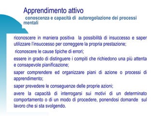 Apprendimento attivo
conoscenza e capacità di autoregolazione dei processi
mentali
riconoscere in maniera positiva la possibilità di insuccesso e saper
utilizzare l’insuccesso per correggere la propria prestazione;
riconoscere le cause tipiche di errori;
essere in grado di distinguere i compiti che richiedono una più attenta
e consapevole pianificazione;
saper comprendere ed organizzare piani di azione o processi di
apprendimento;
saper prevedere le conseguenze delle proprie azioni;
avere la capacità di interrogarsi sui motivi di un determinato
comportamento o di un modo di procedere, ponendosi domande sul
lavoro che si sta svolgendo.
 