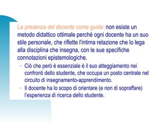 − La presenza del docente come guida: non esiste un
metodo didattico ottimale perché ogni docente ha un suo
stile personale, che riflette l'intima relazione che lo lega
alla disciplina che insegna, con le sue specifiche
connotazioni epistemologiche.
− Ciò che però è essenziale è il suo atteggiamento nei
confronti dello studente, che occupa un posto centrale nel
circuito di insegnamento-apprendimento.
− Il docente ha lo scopo di orientare (e non di sopraffare)
l’esperienza di ricerca dello studente.
 