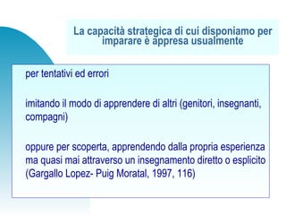 per tentativi ed errori
imitando il modo di apprendere di altri (genitori, insegnanti,
compagni)
oppure per scoperta, apprendendo dalla propria esperienza
ma quasi mai attraverso un insegnamento diretto o esplicito
(Gargallo Lopez- Puig Moratal, 1997, 116)
La capacità strategica di cui disponiamo per
imparare è appresa usualmente
 