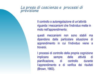 La presa di coscienza e processi di
previsione
Il controllo o autoregolazione di un’attività
riguarda i meccanismi che l'individuo mette in
moto nell'apprendimento;
questi meccanismi non sono stabili ma
dipendono dalla particolare situazione di
apprendimento in cui l'individuo viene a
trovarsi.
I processi di controllo della propria cognizione
implicano sempre delle attività di
pianificazione, di controllo durante
l’apprendimento e di verifica dei risultati
(Brown, 1983).
 