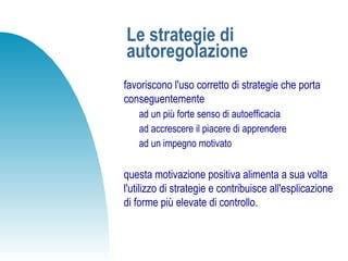 Le strategie di
autoregolazione
favoriscono l'uso corretto di strategie che porta
conseguentemente
ad un più forte senso di autoefficacia
ad accrescere il piacere di apprendere
ad un impegno motivato
questa motivazione positiva alimenta a sua volta
l'utilizzo di strategie e contribuisce all'esplicazione
di forme più elevate di controllo.
 