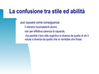La confusione tra stile ed abilità
può causare come conseguenza
il ritenere incompetenti alunni,
non per effettiva carenza di capacità,
ma perché il loro stile cognitivo è diverso da quello di chi li
valuta o diverso da quello che si vorrebbe che fosse.
 
