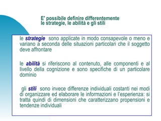 E' possibile definire differentemente
le strategie, le abilità e gli stili
le strategie sono applicate in modo consapevole o meno e
variano a seconda delle situazioni particolari che il soggetto
deve affrontare
le abilità si riferiscono al contenuto, alle componenti e al
livello della cognizione e sono specifiche di un particolare
dominio
gli stili sono invece differenze individuali costanti nei modi
di organizzare ed elaborare le informazioni e l’esperienza: si
tratta quindi di dimensioni che caratterizzano propensioni e
tendenze individuali
 