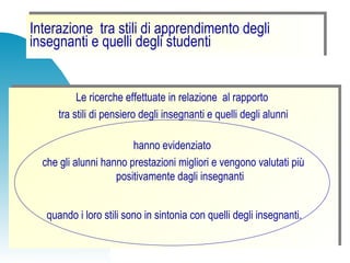 Interazione tra stili di apprendimento degli
insegnanti e quelli degli studenti
Interazione tra stili di apprendimento degli
insegnanti e quelli degli studenti
Le ricerche effettuate in relazione al rapporto
tra stili di pensiero degli insegnanti e quelli degli alunni
hanno evidenziato
che gli alunni hanno prestazioni migliori e vengono valutati più
positivamente dagli insegnanti
quando i loro stili sono in sintonia con quelli degli insegnanti.
Le ricerche effettuate in relazione al rapporto
tra stili di pensiero degli insegnanti e quelli degli alunni
hanno evidenziato
che gli alunni hanno prestazioni migliori e vengono valutati più
positivamente dagli insegnanti
quando i loro stili sono in sintonia con quelli degli insegnanti.
 