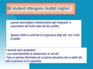 Gli studenti ottengono risultati miglioriGli studenti ottengono risultati migliori
quando assomigliano stilisticamente agli insegnanti, a
prescindere dal livello reale del loro profitto.
Spesso infatti si confonde la congruenza degli stili con i livelli
di abilità.
Il docente deve possedere:
• una certa flessibilità di adattamento ai vari stili
• fare un preciso riferimento ad un’azione educativa che si adatti allo
stile di pensiero di chi apprende.
 