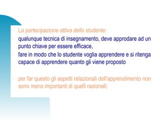 − La partecipazione attiva dello studente:
− qualunque tecnica di insegnamento, deve approdare ad un
punto chiave per essere efficace,
− fare in modo che lo studente voglia apprendere e si ritenga
capace di apprendere quanto gli viene proposto
− per far questo gli aspetti relazionali dell'apprendimento non
sono meno importanti di quelli razionali;
 