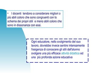 • I docenti tendono a considerare migliori o
più abili coloro che sono congruenti con lo
schema dei propri stili e meno abili coloro che
sono in dissonanza con essi.
Ogni educatore, nello svolgimento del suo
lavoro, dovrebbe invece sentire intensamente
l'esigenza di conoscere gli stili dell'alunno
svolgere una più efficace attività didattica ed
una più profonda azione educativa
 