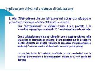 implicazione attiva nel processo di valutazione
L. Allal (1999) afferma che un'implicazione nel processo di valutazione
può essere realizzata fondamentalmente in tre modi:
Con l’autovalutazione: lo studente valuta il suo prodotto e le
procedure impiegate per realizzarlo. Può servirsi dell’aiuto del docente
Con la valutazione mutua: due colleghi (= con la stessa posizione nella
situazione di formazione) valutano il loro prodotto e/o le procedure
mentali utilizzate per questo (valutano le procedure individualmente o
assieme). Possono servirsi dell’aiuto del docente (come prima).
La covalutazione: lo studente confronta le sue produzioni e/o le
strategie per compierle e l’autovalutazione datane da lui con quella del
docente
 