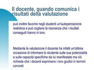 Il docente, quando comunica i
risultati della valutazione
può inoltre favorire negli studenti un'autopercezione
realistica e può cogliere la risonanza che i risultati
conseguiti hanno in loro.
Mediante la valutazione il docente ha infatti un'ottima
occasione di informare lo studente sulle sue potenzialità
e sulle capacità specifiche da lui manifestate ma ciò
richiede che i docenti esprimano i loro giudizi in termini
concreti
 