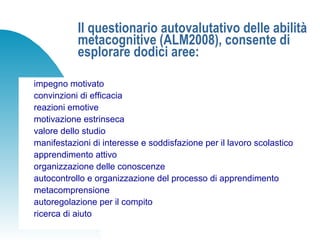 Il questionario autovalutativo delle abilità
metacognitive (ALM2008), consente di
esplorare dodici aree:
impegno motivato
convinzioni di efficacia
reazioni emotive
motivazione estrinseca
valore dello studio
manifestazioni di interesse e soddisfazione per il lavoro scolastico
apprendimento attivo
organizzazione delle conoscenze
autocontrollo e organizzazione del processo di apprendimento
metacomprensione
autoregolazione per il compito
ricerca di aiuto
 